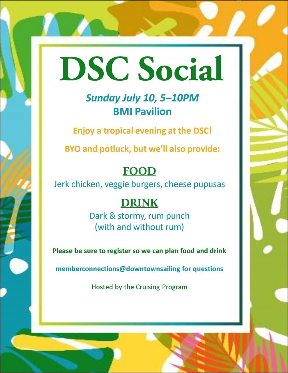 DSC Social Sunday July 10, 5–10PM, BMI Pavilion, Enjoy a tropical evening at the DSC! BYO and potluck, but we’ll also provide: FOOD Jerk chicken, veggie burgers, cheese pupusas ; DRINK: Dark & stormy, rum punch (with and without rum) . Please be sure to register so we can plan food and drink . memberconnections@downtownsailing for questions. Hosted by the cruising council